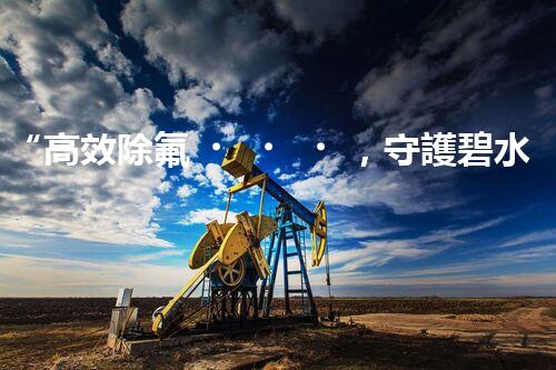 “高效除氟，守護碧水藍(lán)天——廢水中氟離子處理新篇章”
